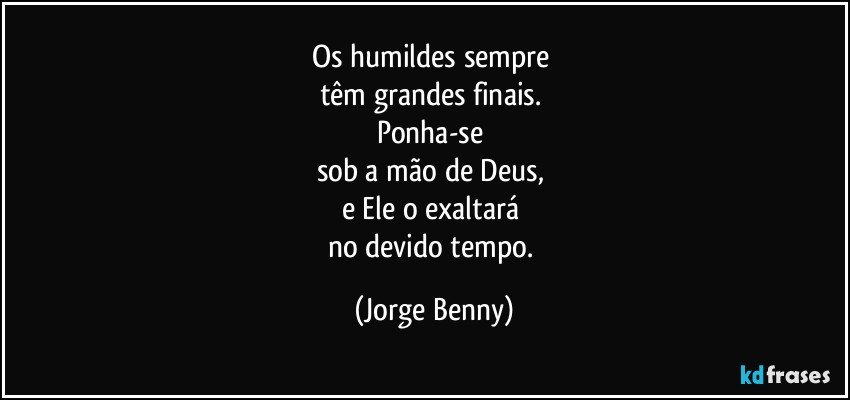 Os humildes sempre 
têm grandes finais. 
Ponha-se 
sob a mão de Deus, 
e Ele o exaltará 
no devido tempo. (Jorge Benny)