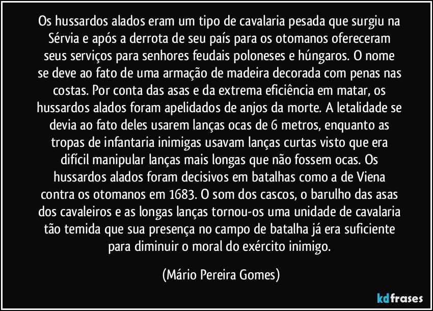 Os hussardos alados eram um tipo de cavalaria pesada que surgiu na Sérvia e após a derrota de seu país para os otomanos ofereceram seus serviços para senhores feudais poloneses e húngaros. O nome se deve ao fato de uma armação de madeira decorada com penas nas costas. Por conta das asas e da extrema eficiência em matar, os hussardos alados foram apelidados de anjos da morte. A letalidade se devia ao fato deles usarem lanças ocas de 6 metros, enquanto as tropas de infantaria inimigas usavam lanças curtas visto que era difícil manipular lanças mais longas que não fossem ocas. Os hussardos alados foram decisivos em batalhas como a de Viena contra os otomanos em 1683. O som dos cascos, o barulho das asas dos cavaleiros e as longas lanças tornou-os uma unidade de cavalaria tão temida que sua presença no campo de batalha já era suficiente para diminuir o moral do exército inimigo. (Mário Pereira Gomes)