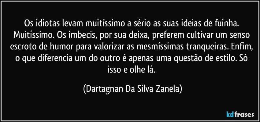 Os idiotas levam muitíssimo a sério as suas ideias de fuinha. Muitíssimo. Os imbecis, por sua deixa, preferem cultivar um senso escroto de humor para valorizar as mesmíssimas tranqueiras. Enfim, o que diferencia um do outro é apenas uma questão de estilo. Só isso e olhe lá. (Dartagnan Da Silva Zanela)