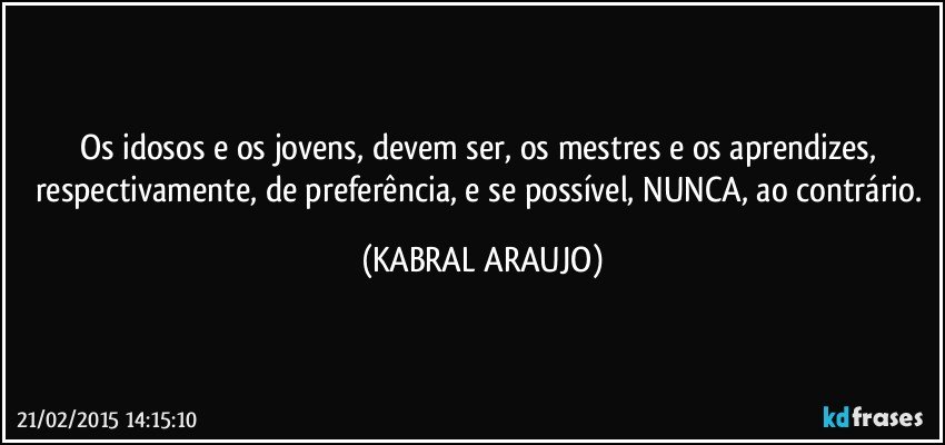 Os idosos e os jovens, devem ser, os mestres e os aprendizes, respectivamente, de preferência, e se possível, NUNCA, ao contrário. (KABRAL ARAUJO)