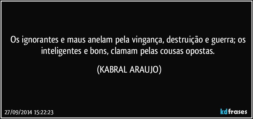 Os ignorantes e maus anelam pela vingança, destruição e guerra; os inteligentes e bons, clamam pelas cousas opostas. (KABRAL ARAUJO)