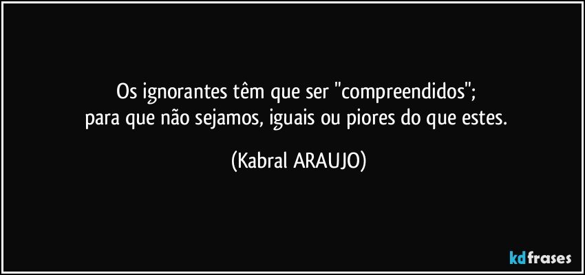 Os ignorantes têm que ser "compreendidos"; 
para que não sejamos, iguais ou piores do que estes. (KABRAL ARAUJO)