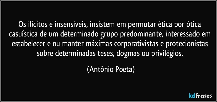 Os ilícitos e insensíveis, insistem em permutar ética por ótica casuística de um determinado grupo predominante, interessado em estabelecer e/ou manter máximas corporativistas e protecionistas sobre determinadas teses, dogmas ou privilégios. (Antônio Poeta)