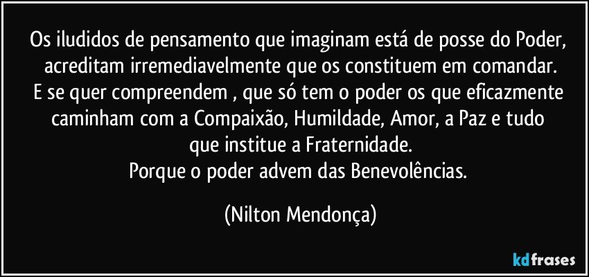 Os iludidos de pensamento que imaginam está de posse do Poder, acreditam irremediavelmente que os constituem em comandar.
E se quer compreendem⁠, que só tem o poder os que eficazmente caminham com a Compaixão, Humildade, Amor, a Paz e tudo 
que institue a Fraternidade.
Porque o poder advem das Benevolências. (Nilton Mendonça)