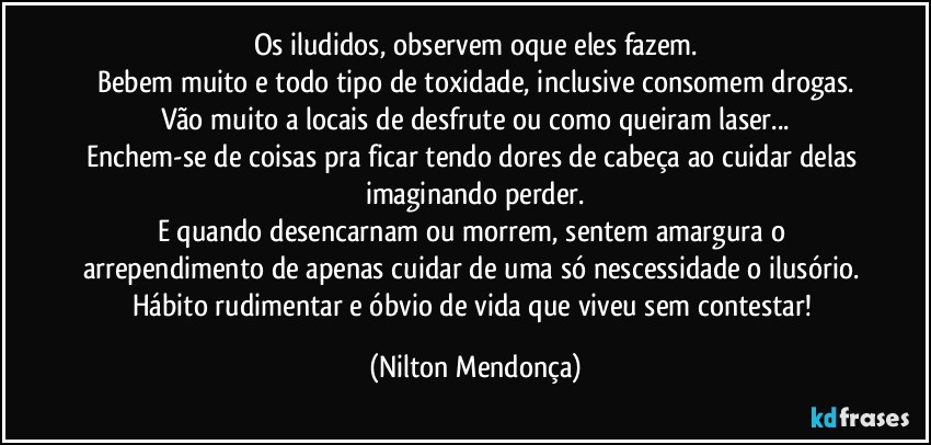 Os iludidos, observem oque eles fazem.
Bebem muito e todo tipo de toxidade, inclusive consomem drogas.
Vão muito a locais de desfrute ou como queiram laser...
Enchem-se de coisas pra ficar tendo dores de cabeça ao cuidar delas imaginando perder.
E quando desencarnam ou morrem, sentem amargura o arrependimento de apenas cuidar de uma só nescessidade o ilusório. Hábito rudimentar e óbvio de vida que viveu sem contestar! (Nilton Mendonça)