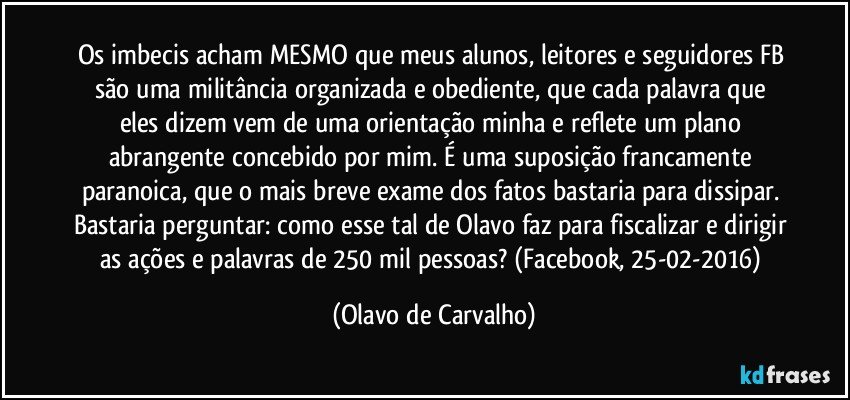 Os imbecis acham MESMO que meus alunos, leitores e seguidores FB são uma militância organizada e obediente, que cada palavra que eles dizem vem de uma orientação minha e reflete um plano abrangente concebido por mim. É uma suposição francamente paranoica, que o mais breve exame dos fatos bastaria para dissipar. Bastaria perguntar: como esse tal de Olavo faz para fiscalizar e dirigir as ações e palavras de 250 mil pessoas? (Facebook, 25-02-2016) (Olavo de Carvalho)