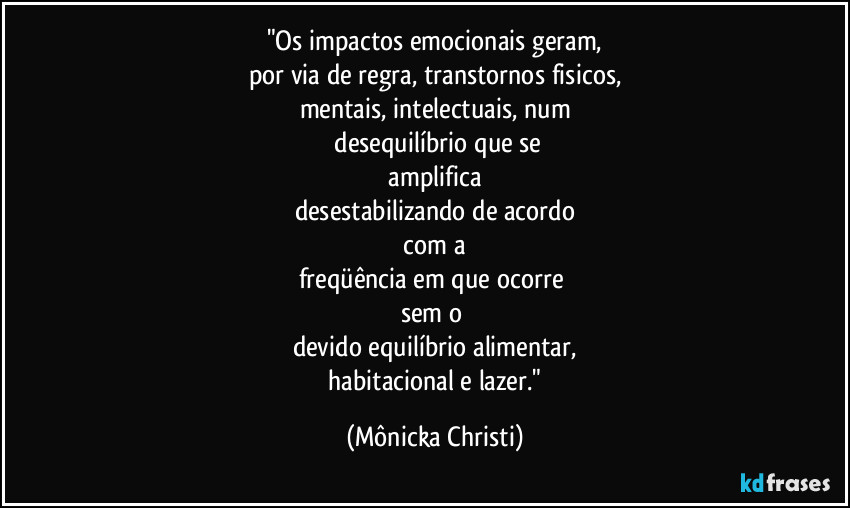 "Os impactos emocionais geram,
por via de regra, transtornos fisicos,
mentais, intelectuais, num
 desequilíbrio que se
 amplifica 
desestabilizando de acordo
 com a 
freqüência em que ocorre 
sem o 
devido equilíbrio alimentar,
 habitacional e lazer." (Mônicka Christi)