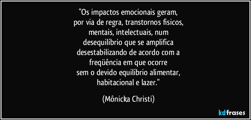 "Os impactos emocionais geram,
por via de regra, transtornos fisicos,
mentais, intelectuais, num
 desequilíbrio que se amplifica 
desestabilizando de acordo com a
 freqüência em que ocorre 
sem o devido equilíbrio alimentar,
 habitacional e lazer." (Mônicka Christi)