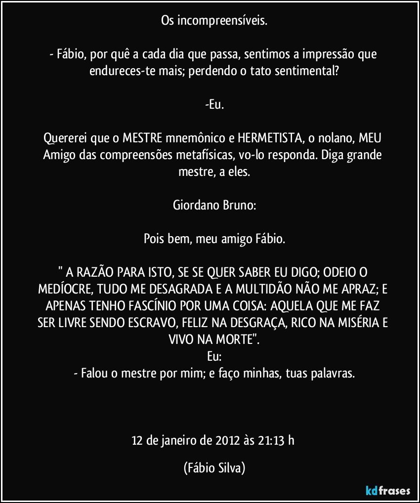 Os incompreensíveis.

- Fábio, por quê a cada dia que passa, sentimos a impressão que endureces-te mais; perdendo o tato sentimental?

-Eu.

Quererei que o MESTRE mnemônico e HERMETISTA, o nolano, MEU Amigo das compreensões metafísicas, vo-lo responda. Diga grande mestre, a eles.

Giordano Bruno:

Pois bem, meu amigo Fábio.

" A RAZÃO PARA ISTO, SE SE QUER SABER EU DIGO; ODEIO O MEDÍOCRE, TUDO ME DESAGRADA E A MULTIDÃO NÃO ME APRAZ; E APENAS TENHO FASCÍNIO POR UMA COISA: AQUELA QUE ME FAZ SER LIVRE SENDO ESCRAVO, FELIZ NA DESGRAÇA, RICO NA MISÉRIA E VIVO NA MORTE".
Eu:
- Falou o mestre por mim; e faço minhas, tuas palavras.



12 de janeiro de 2012 às 21:13 h (Fábio Silva)