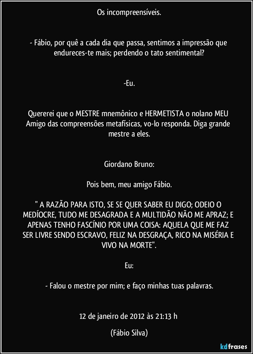 Os incompreensíveis.


- Fábio, por quê a cada dia que passa, sentimos a impressão que endureces-te mais; perdendo o tato sentimental?


-Eu.


Quererei que o MESTRE mnemônico e HERMETISTA o nolano MEU Amigo das compreensões metafísicas, vo-lo responda. Diga grande mestre a eles.


Giordano Bruno:

Pois bem, meu amigo Fábio.

" A RAZÃO PARA ISTO, SE SE QUER SABER EU DIGO; ODEIO O MEDÍOCRE, TUDO ME DESAGRADA E A MULTIDÃO NÃO ME APRAZ; E APENAS TENHO FASCÍNIO POR UMA COISA: AQUELA QUE ME FAZ SER LIVRE SENDO ESCRAVO, FELIZ NA DESGRAÇA, RICO NA MISÉRIA E VIVO NA MORTE".

Eu:

- Falou o mestre por mim; e faço minhas tuas palavras.


12 de janeiro de 2012 às 21:13 h (Fábio Silva)