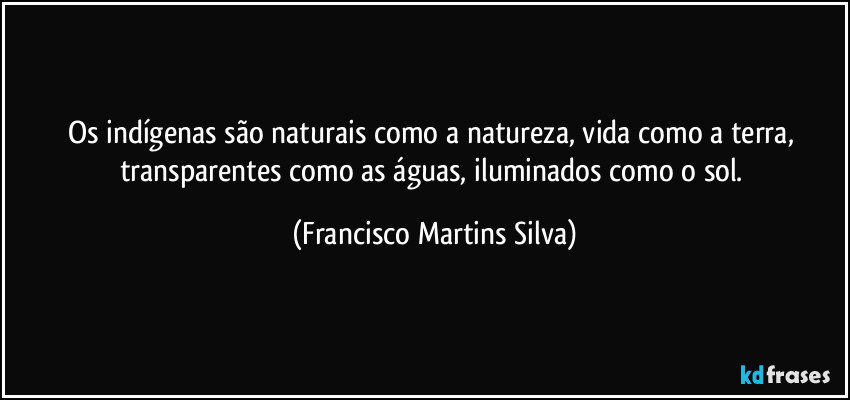 Os indígenas são naturais como a natureza, vida como a terra, transparentes como as águas, iluminados como o sol. (Francisco Martins Silva)