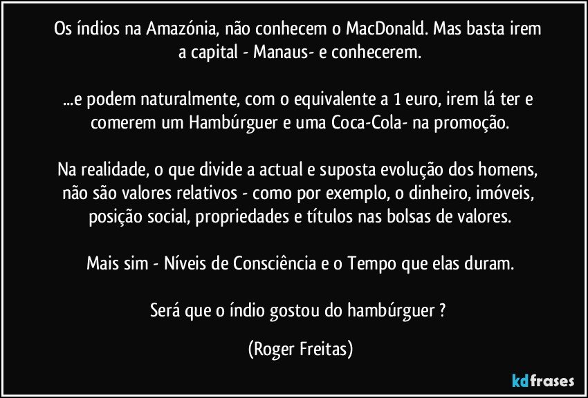 Os índios na Amazónia, não conhecem o MacDonald. Mas basta irem a capital - Manaus- e conhecerem.

...e podem naturalmente, com o equivalente a 1 euro,   irem lá ter e comerem  um Hambúrguer e uma Coca-Cola- na promoção.

Na realidade, o que divide a actual e suposta evolução dos homens, não são valores relativos - como por exemplo, o dinheiro, imóveis, posição social, propriedades  e títulos nas bolsas de valores.

Mais sim - Níveis de Consciência e o Tempo que elas duram.

Será que o índio gostou do hambúrguer ? (Roger Freitas)