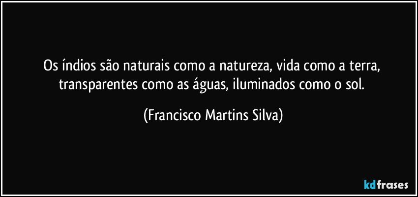 Os índios  são naturais como a natureza, vida como a terra, transparentes como as águas, iluminados como o sol. (Francisco Martins Silva)