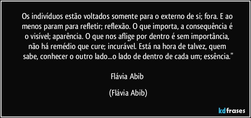 Os indivíduos estão voltados somente para o externo de si; fora. E ao menos param para refletir; reflexão. O que importa, a consequência é o visível; aparência. O que nos aflige por dentro é sem importância, não há remédio que cure; incurável. Está na hora de talvez, quem sabe, conhecer o outro lado...o lado de dentro de cada um; essência."

Flávia Abib (Flávia Abib)