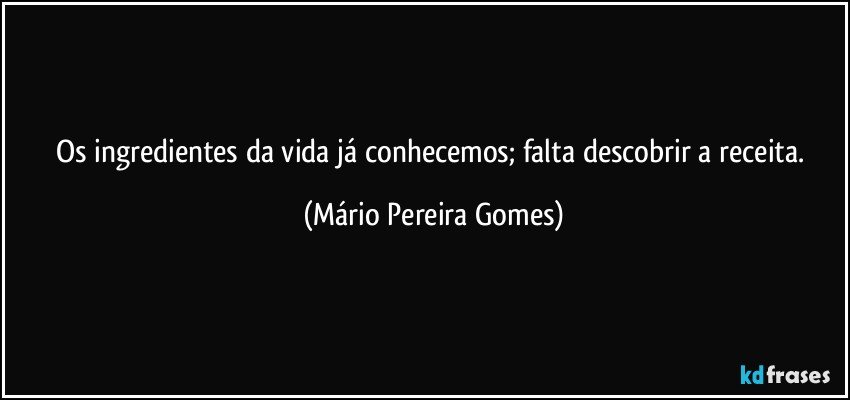 Os ingredientes da vida já conhecemos; falta descobrir a receita. (Mário Pereira Gomes)