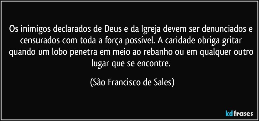 Os inimigos declarados de Deus e da Igreja devem ser denunciados e censurados com toda a força possível. A caridade obriga gritar quando um lobo penetra em meio ao rebanho ou em qualquer outro lugar que se encontre. (São Francisco de Sales)