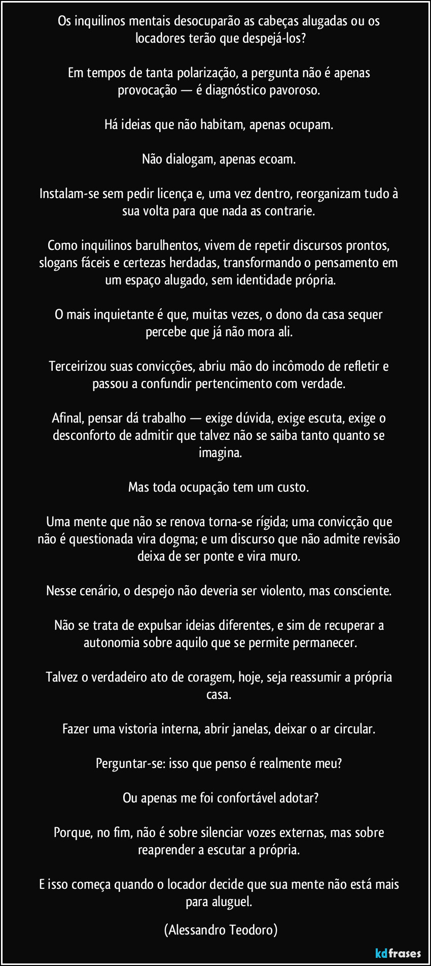 Os inquilinos mentais desocuparão as cabeças alugadas ou os locadores terão que despejá-los?
Em tempos de tanta polarização, a pergunta não é apenas provocação — é diagnóstico pavoroso.
Há ideias que não habitam, apenas ocupam.
Não dialogam, apenas ecoam.
Instalam-se sem pedir licença e, uma vez dentro, reorganizam tudo à sua volta para que nada as contrarie.
Como inquilinos barulhentos, vivem de repetir discursos prontos, slogans fáceis e certezas herdadas, transformando o pensamento em um espaço alugado, sem identidade própria.
O mais inquietante é que, muitas vezes, o dono da casa sequer percebe que já não mora ali.
Terceirizou suas convicções, abriu mão do incômodo de refletir e passou a confundir pertencimento com verdade.
Afinal, pensar dá trabalho — exige dúvida, exige escuta, exige o desconforto de admitir que talvez não se saiba tanto quanto se imagina.
Mas toda ocupação tem um custo.
Uma mente que não se renova torna-se rígida; uma convicção que não é questionada vira dogma; e um discurso que não admite revisão deixa de ser ponte e vira muro.
Nesse cenário, o despejo não deveria ser violento, mas consciente.
Não se trata de expulsar ideias diferentes, e sim de recuperar a autonomia sobre aquilo que se permite permanecer.
Talvez o verdadeiro ato de coragem, hoje, seja reassumir a própria casa.
Fazer uma vistoria interna, abrir janelas, deixar o ar circular.
Perguntar-se: isso que penso é realmente meu?
Ou apenas me foi confortável adotar?
Porque, no fim, não é sobre silenciar vozes externas, mas sobre reaprender a escutar a própria.
E isso começa quando o locador decide que sua mente não está mais para aluguel. (Alessandro Teodoro)