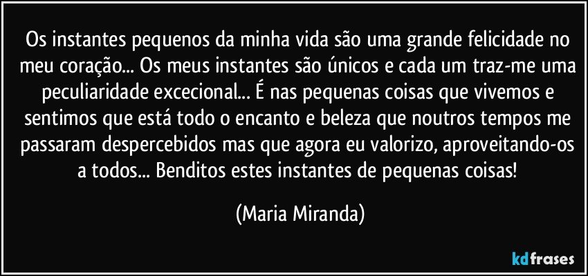 Os instantes pequenos da minha vida são uma grande felicidade no meu coração... Os meus instantes são únicos e cada um traz-me uma peculiaridade excecional...  É nas pequenas coisas que vivemos e sentimos que está todo o encanto e beleza que noutros tempos me passaram despercebidos mas que agora eu valorizo, aproveitando-os a todos...  Benditos estes instantes de pequenas coisas! (Maria Miranda)