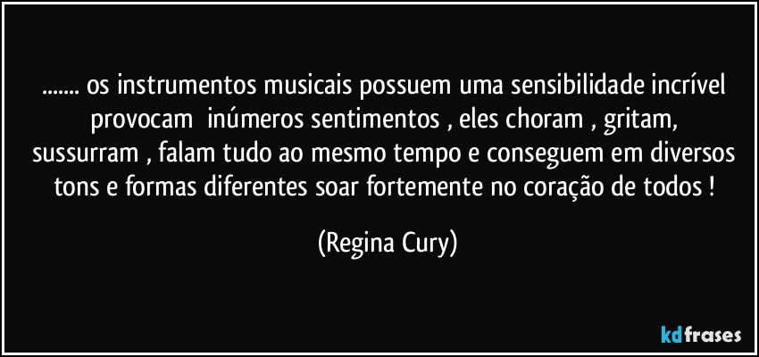 ... os instrumentos  musicais  possuem uma sensibilidade incrível   provocam     inúmeros sentimentos , eles   choram , gritam, sussurram , falam tudo ao mesmo tempo   e conseguem em diversos tons  e formas diferentes soar   fortemente  no  coração de todos ! (Regina Cury)