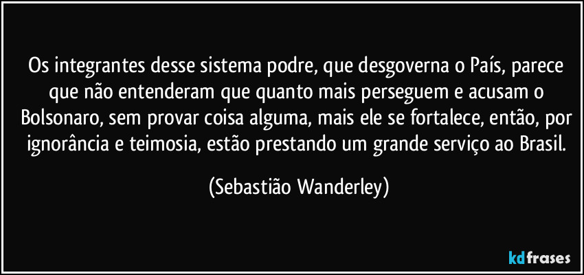 Os integrantes desse sistema podre, que desgoverna o País, parece que não entenderam que quanto mais perseguem e acusam o Bolsonaro, sem provar coisa alguma, mais ele se fortalece, então, por ignorância e teimosia, estão prestando um grande serviço ao Brasil. (Sebastião Wanderley)