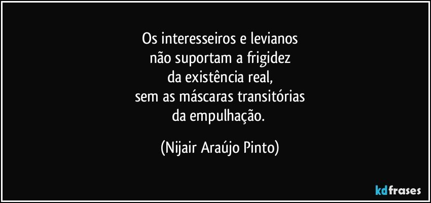 Os interesseiros e levianos
não suportam a frigidez
da existência real,
sem as máscaras transitórias
da empulhação. (Nijair Araújo Pinto)