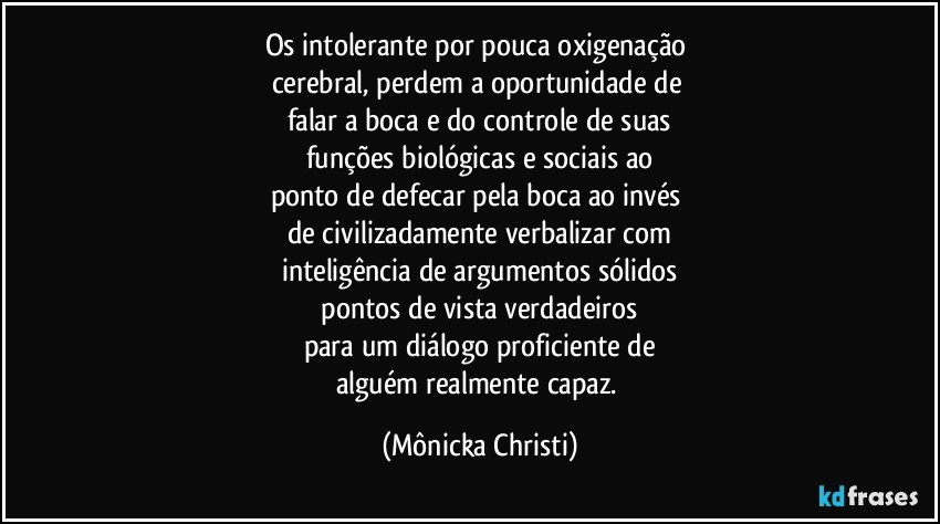 Os intolerante por pouca oxigenação 
cerebral, perdem a oportunidade de 
falar a boca e do controle de suas
funções biológicas e sociais ao
ponto de defecar pela boca ao invés 
de civilizadamente verbalizar com
inteligência de argumentos sólidos
 pontos de vista verdadeiros 
para um diálogo proficiente de
alguém realmente capaz. (Mônicka Christi)