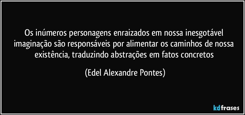 Os inúmeros personagens enraizados em nossa inesgotável imaginação são responsáveis por alimentar os caminhos de nossa existência, traduzindo abstrações em fatos concretos (Edel Alexandre Pontes)