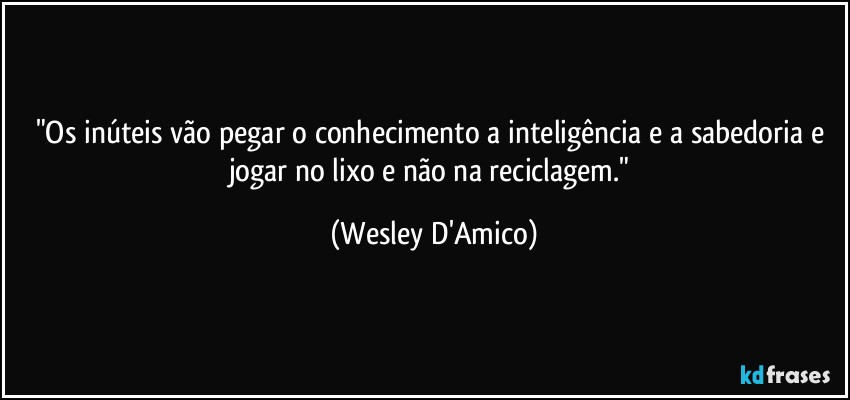 "Os inúteis vão pegar o conhecimento a inteligência e a sabedoria e jogar no lixo e não na reciclagem." (Wesley D'Amico)