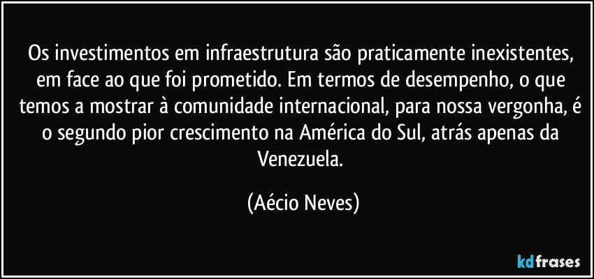 Os investimentos em infraestrutura são praticamente inexistentes, em face ao que foi prometido. Em termos de desempenho, o que temos a mostrar à comunidade internacional, para nossa vergonha, é o segundo pior crescimento na América do Sul, atrás apenas da Venezuela. (Aécio Neves)