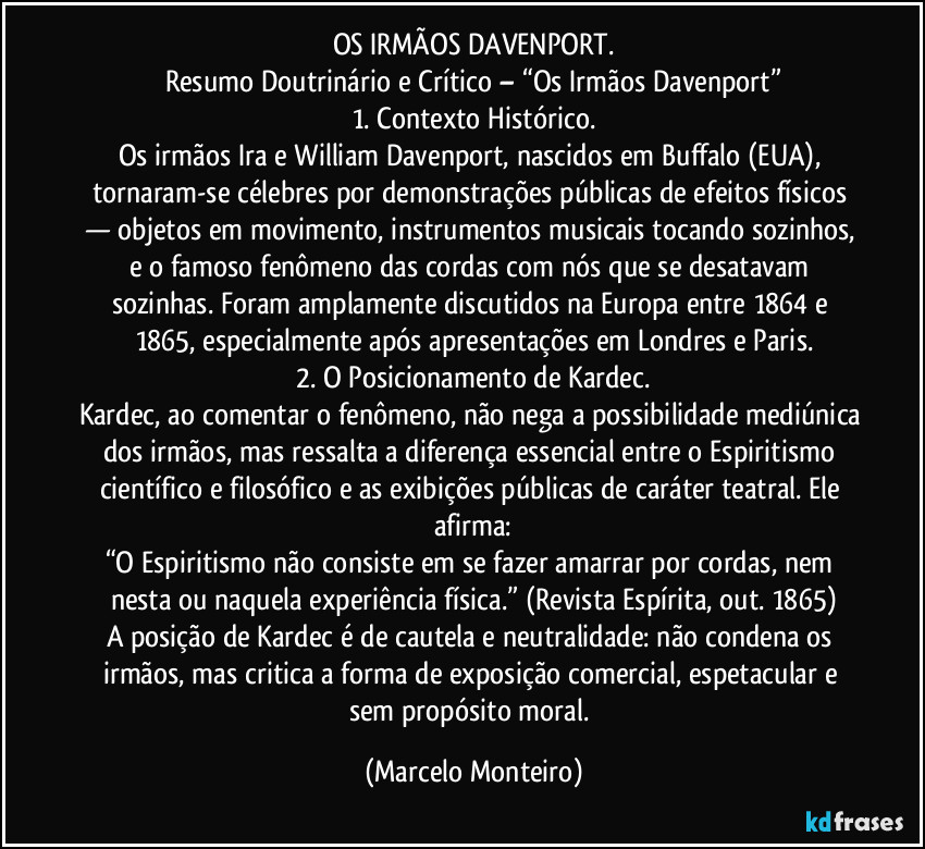 OS IRMÃOS DAVENPORT.
Resumo Doutrinário e Crítico – “Os Irmãos Davenport”
1. Contexto Histórico.
Os irmãos Ira e William Davenport, nascidos em Buffalo (EUA), tornaram-se célebres por demonstrações públicas de efeitos físicos — objetos em movimento, instrumentos musicais tocando sozinhos, e o famoso fenômeno das cordas com nós que se desatavam sozinhas. Foram amplamente discutidos na Europa entre 1864 e 1865, especialmente após apresentações em Londres e Paris.
2. O Posicionamento de Kardec.
Kardec, ao comentar o fenômeno, não nega a possibilidade mediúnica dos irmãos, mas ressalta a diferença essencial entre o Espiritismo científico e filosófico e as exibições públicas de caráter teatral. Ele afirma:
“O Espiritismo não consiste em se fazer amarrar por cordas, nem nesta ou naquela experiência física.” (Revista Espírita, out. 1865)
A posição de Kardec é de cautela e neutralidade: não condena os irmãos, mas critica a forma de exposição comercial, espetacular e sem propósito moral. (Marcelo Monteiro)