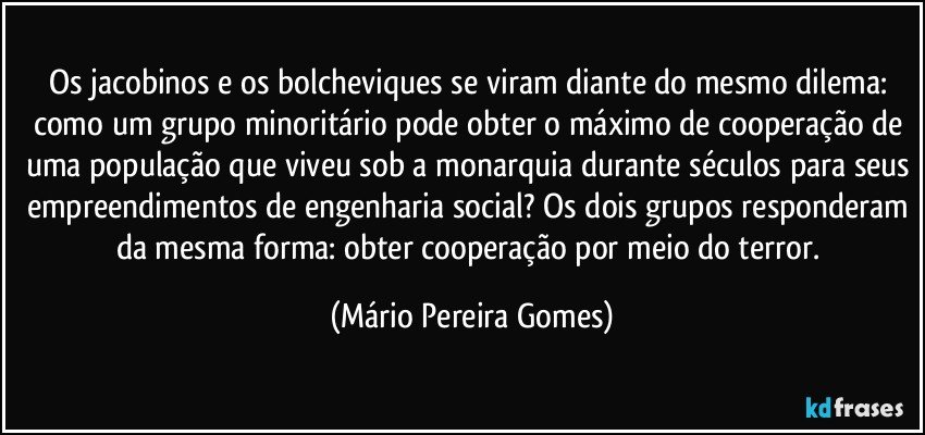 Os jacobinos e os bolcheviques se viram diante do mesmo dilema: como um grupo minoritário pode obter o máximo de cooperação de uma população que viveu sob a monarquia durante séculos para seus empreendimentos de engenharia social? Os dois grupos responderam da mesma forma: obter cooperação por meio do terror. (Mário Pereira Gomes)