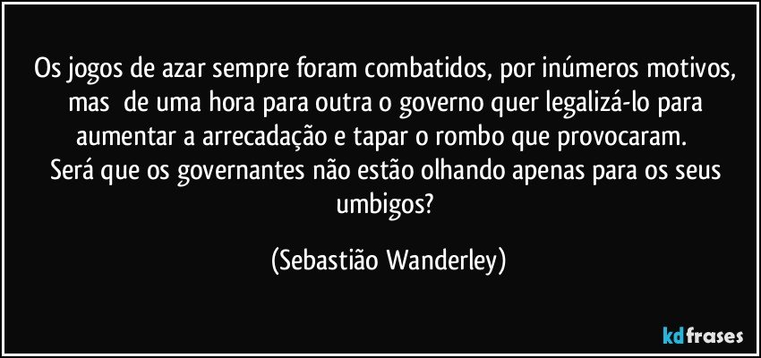 Os jogos de azar sempre foram combatidos, por inúmeros motivos, mas de uma hora para outra o governo quer legalizá-lo para aumentar a arrecadação e tapar o rombo que provocaram. 
Será que os governantes não estão olhando apenas para os seus umbigos? (Sebastião Wanderley)