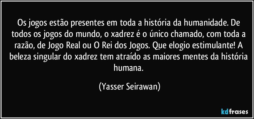 Os jogos estão presentes em toda a história da humanidade. De todos os jogos do mundo, o xadrez é o único chamado, com toda a razão, de Jogo Real ou O Rei dos Jogos. Que elogio estimulante! A beleza singular do xadrez tem atraído as maiores mentes da história humana. (Yasser Seirawan)