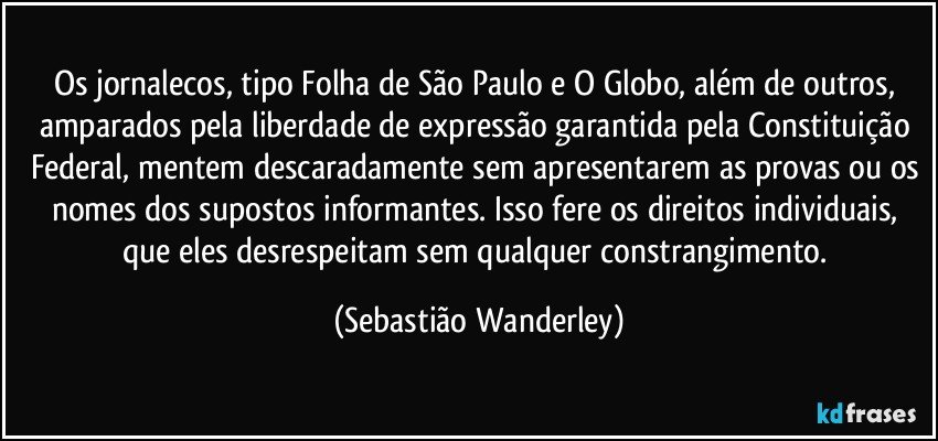 Os jornalecos, tipo Folha de São Paulo e O Globo, além de outros, amparados pela liberdade de expressão garantida pela Constituição Federal, mentem descaradamente sem apresentarem as provas ou os nomes dos supostos informantes. Isso fere os direitos individuais, que eles desrespeitam sem qualquer constrangimento. (Sebastião Wanderley)