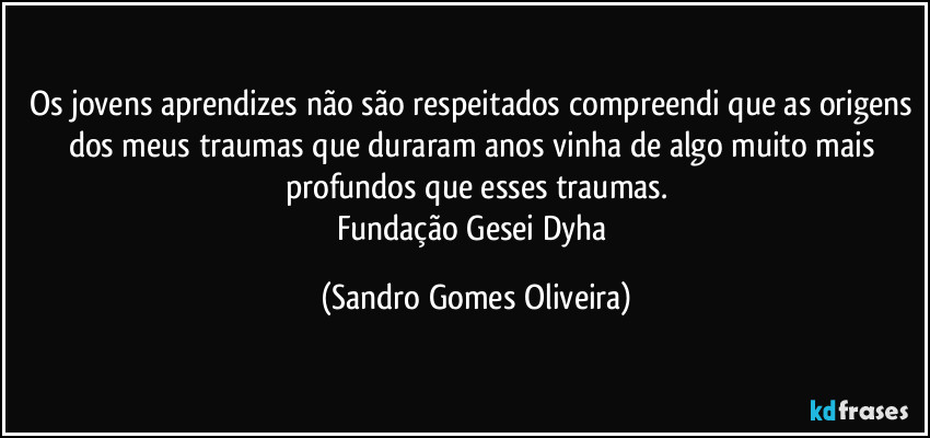 Os jovens aprendizes não são respeitados compreendi que as origens dos meus traumas que duraram anos vinha de algo muito mais profundos que esses traumas.
Fundação Gesei Dyha (Sandro Gomes Oliveira)