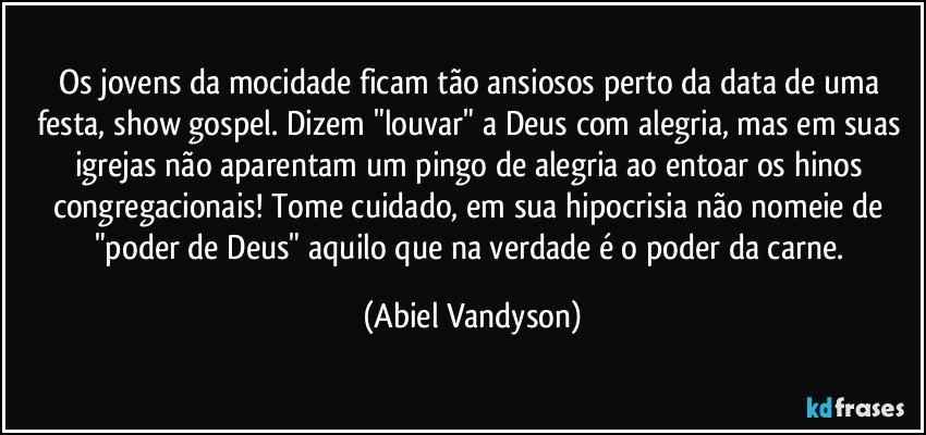 Os jovens da mocidade ficam tão ansiosos perto da data de uma festa, show gospel. Dizem "louvar" a Deus com alegria, mas em suas igrejas não aparentam um pingo de alegria ao entoar os hinos congregacionais! Tome cuidado, em sua hipocrisia não nomeie de "poder de Deus" aquilo que na verdade é o poder da carne. (Abiel Vandyson)