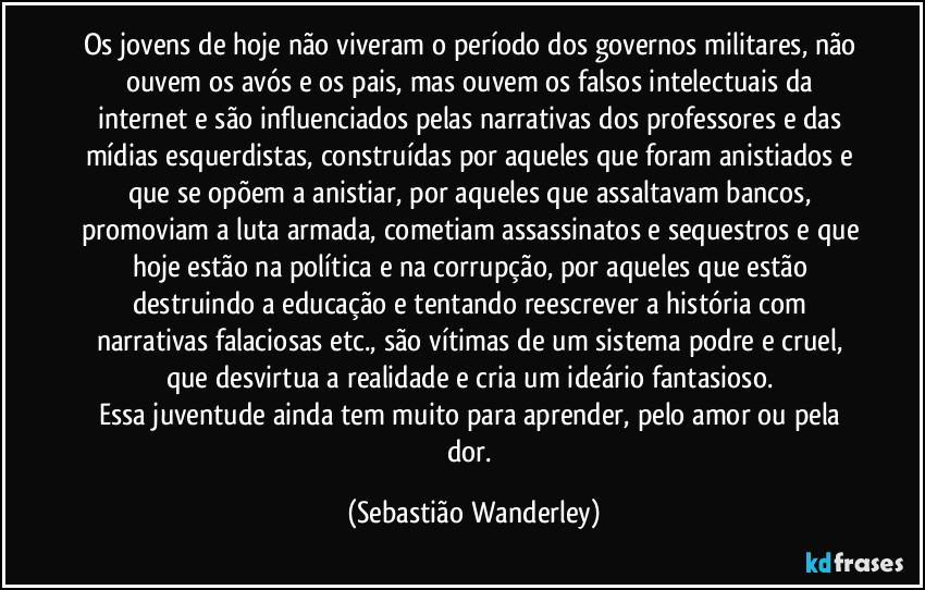 Os jovens de hoje não viveram o período dos governos militares, não ouvem os avós e os pais, mas ouvem os falsos intelectuais da internet e são influenciados pelas narrativas dos professores e das mídias esquerdistas, construídas por aqueles que foram anistiados e que se opõem a anistiar, por aqueles que assaltavam bancos, promoviam a luta armada, cometiam assassinatos e sequestros e que hoje estão na política e na corrupção, por aqueles que estão destruindo a educação e tentando reescrever a história com narrativas falaciosas etc., são vítimas de um sistema podre e cruel, que desvirtua a realidade e cria um ideário fantasioso. 
Essa juventude ainda tem muito para aprender, pelo amor ou pela dor. (Sebastião Wanderley)