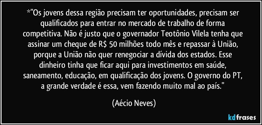 *"Os jovens dessa região precisam ter oportunidades, precisam ser qualificados para entrar no mercado de trabalho de forma competitiva. Não é justo que o governador Teotônio Vilela tenha que assinar um cheque de R$ 50 milhões todo mês e repassar à União, porque a União não quer renegociar a dívida dos estados. Esse dinheiro tinha que ficar aqui para investimentos em saúde, saneamento, educação, em qualificação dos jovens. O governo do PT, a grande verdade é essa, vem fazendo muito mal ao país." (Aécio Neves)