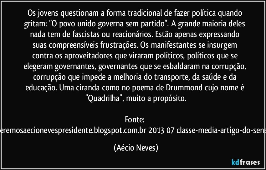 Os jovens questionam a forma tradicional de fazer política quando gritam: "O povo unido governa sem partido". A grande maioria deles nada tem de fascistas ou reacionários. Estão apenas expressando suas compreensíveis frustrações. Os manifestantes se insurgem contra os aproveitadores que viraram políticos, políticos que se elegeram governantes, governantes que se esbaldaram na corrupção, corrupção que impede a melhoria do transporte, da saúde e da educação. Uma ciranda como no poema de Drummond cujo nome é "Quadrilha", muito a propósito.

Fonte: http://www.queremosaecionevespresidente.blogspot.com.br/2013/07/classe-media-artigo-do-senador-aecio.html (Aécio Neves)