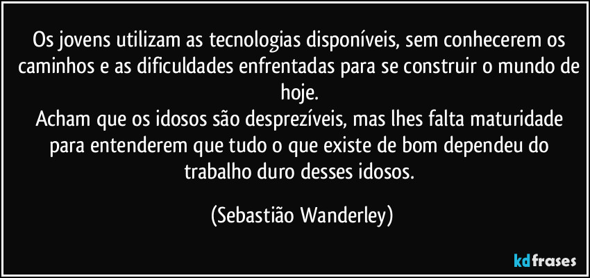 Os jovens utilizam as tecnologias disponíveis, sem conhecerem os caminhos e as dificuldades enfrentadas para se construir o mundo de hoje. 
Acham que os idosos são desprezíveis, mas lhes falta maturidade para entenderem que tudo o que existe de bom dependeu do trabalho duro desses idosos. (Sebastião Wanderley)