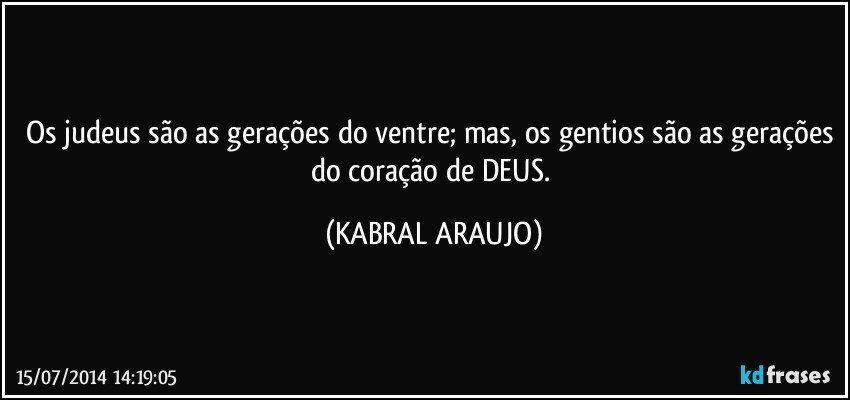 Os judeus são as gerações do ventre; mas, os gentios são as gerações do coração de DEUS. (KABRAL ARAUJO)