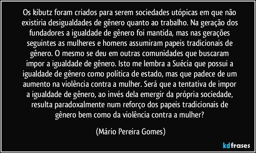 Os kibutz foram criados para serem sociedades utópicas em que não existiria desigualdades de gênero quanto ao trabalho. Na geração dos fundadores a igualdade de gênero foi mantida, mas nas gerações seguintes as mulheres e homens assumiram papeis tradicionais de gênero. O mesmo se deu em outras comunidades que buscaram impor a igualdade de gênero. Isto me lembra a Suécia que possui a igualdade de gênero como política de estado, mas que padece de um aumento na violência contra a mulher. Será que a tentativa de impor a igualdade de gênero, ao invés dela emergir da própria sociedade, resulta paradoxalmente num reforço dos papeis tradicionais de gênero bem como da violência contra a mulher? (Mário Pereira Gomes)