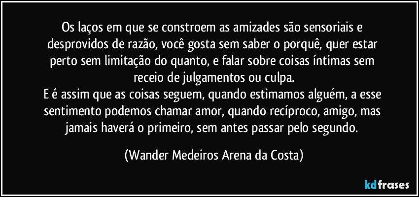 Os laços em que se constroem as amizades são sensoriais e desprovidos de razão, você gosta sem saber o porquê, quer estar perto sem limitação do quanto, e falar sobre coisas íntimas sem receio de julgamentos ou culpa.
E é assim que as coisas seguem, quando estimamos alguém, a esse sentimento podemos chamar amor, quando recíproco, amigo, mas jamais haverá o primeiro, sem antes passar pelo segundo. (Wander Medeiros Arena da Costa)