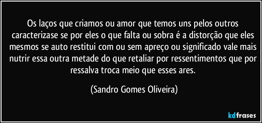 Os laços que criamos ou amor que temos uns pelos outros caracterizase se por eles o que falta ou sobra é a distorção que eles mesmos se auto restitui com ou sem apreço ou significado vale mais nutrir essa outra metade do que retaliar por ressentimentos que por ressalva troca meio que esses ares. (Sandro Gomes Oliveira)