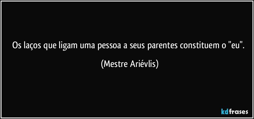 Os laços que ligam uma pessoa a seus parentes constituem o "eu". (Mestre Ariévlis)