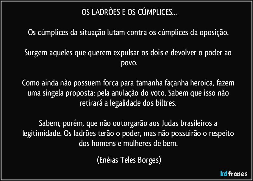 OS LADRÕES E OS CÚMPLICES...

Os cúmplices da situação lutam contra os cúmplices da oposição. 

Surgem aqueles que querem expulsar os dois e devolver o poder ao povo.

Como ainda não possuem força para tamanha façanha heroica, fazem uma singela proposta: pela anulação do voto. Sabem que isso não retirará a legalidade dos biltres. 

Sabem, porém, que não outorgarão aos Judas brasileiros a legitimidade. Os ladrões terão o poder, mas não possuirão o respeito dos homens e mulheres de bem. (Enéias Teles Borges)