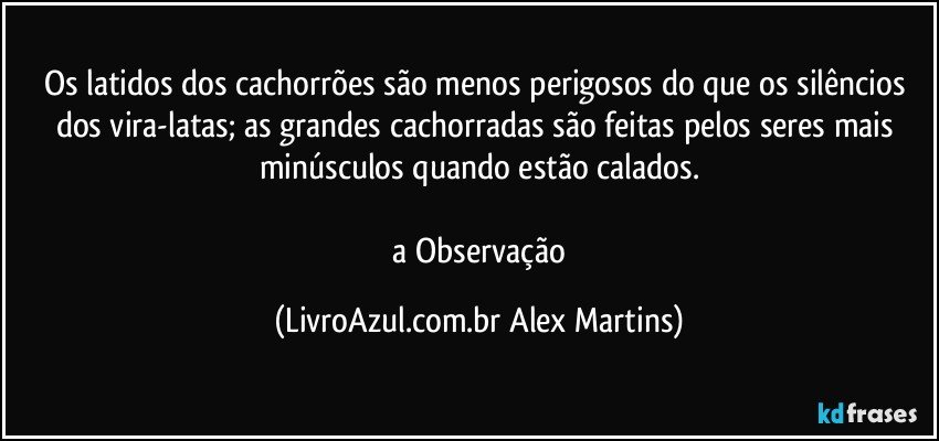 Os latidos dos cachorrões são menos perigosos do que os silêncios dos vira-latas; as grandes cachorradas são feitas pelos seres mais minúsculos quando estão calados.
// a Observação (LivroAzul.com.br Alex Martins)