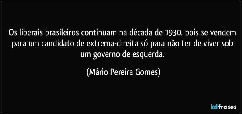 Os liberais brasileiros continuam na década de 1930, pois se vendem para um candidato de extrema-direita só para não ter de viver sob um governo de esquerda. (Mário Pereira Gomes)