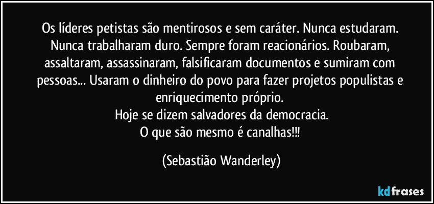 Os líderes petistas são mentirosos e sem caráter. Nunca estudaram. Nunca trabalharam duro. Sempre foram reacionários. Roubaram, assaltaram, assassinaram, falsificaram documentos e sumiram com pessoas... Usaram o dinheiro do povo para fazer projetos populistas e enriquecimento próprio. 
Hoje se dizem salvadores da democracia.
O que são mesmo é canalhas!!! (Sebastião Wanderley)