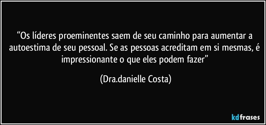 “Os líderes proeminentes saem de seu caminho para aumentar a autoestima de seu pessoal. Se as pessoas acreditam em si mesmas, é impressionante o que eles podem fazer” (Dra.danielle Costa)